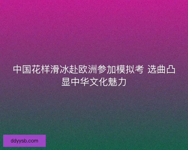中国花样滑冰赴欧洲参加模拟考 选曲凸显中华文化魅力