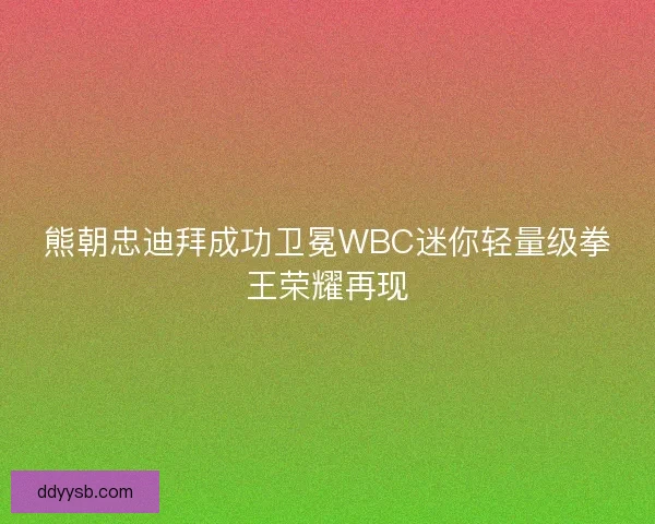 熊朝忠迪拜成功卫冕WBC迷你轻量级拳王荣耀再现